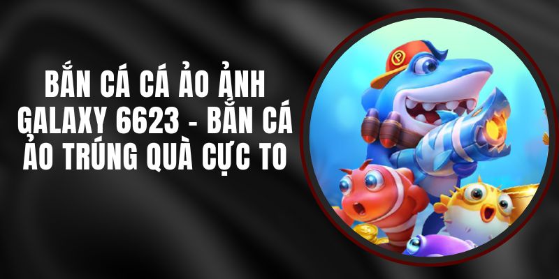 Bắn Cá Cá Ảo Ảnh Galaxy 6623 - Bắn Cá Ảo Trúng Quà Cực To